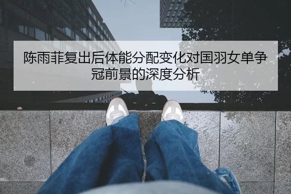 陈雨菲复出后体能分配变化对国羽女单争冠前景的深度分析