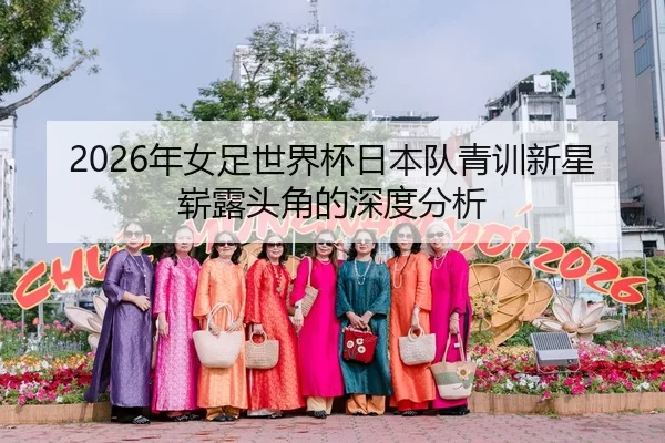 2026年女足世界杯日本队青训新星崭露头角的深度分析