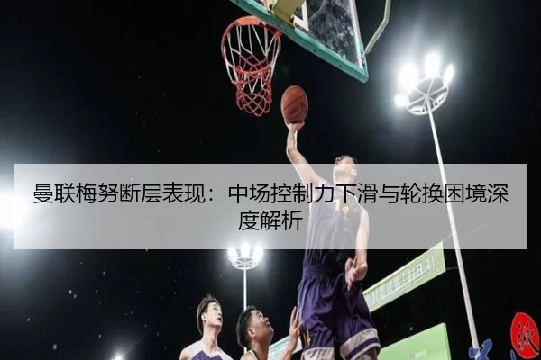 曼联梅努断层表现：中场控制力下滑与轮换困境深度解析