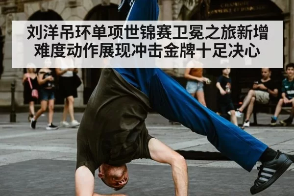 刘洋吊环单项世锦赛卫冕之旅新增难度动作展现冲击金牌十足决心