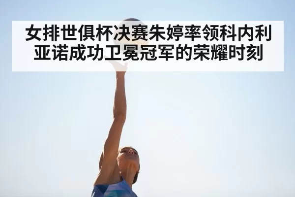 女排世俱杯决赛朱婷率领科内利亚诺成功卫冕冠军的荣耀时刻