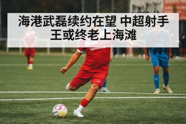 海港武磊续约在望 中超射手王或终老上海滩