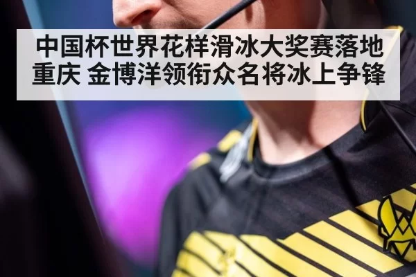 中国杯世界花样滑冰大奖赛落地重庆 金博洋领衔众名将冰上争锋