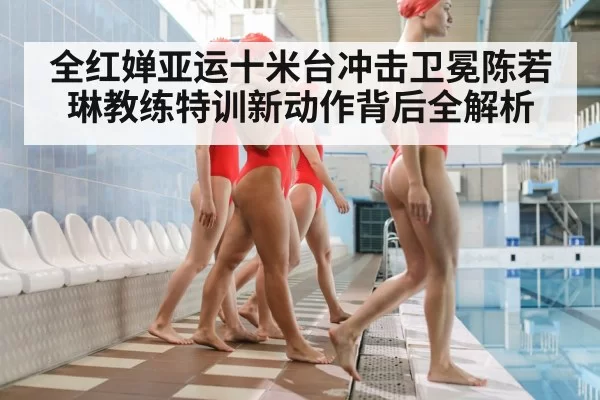 全红婵亚运十米台冲击卫冕陈若琳教练特训新动作背后全解析