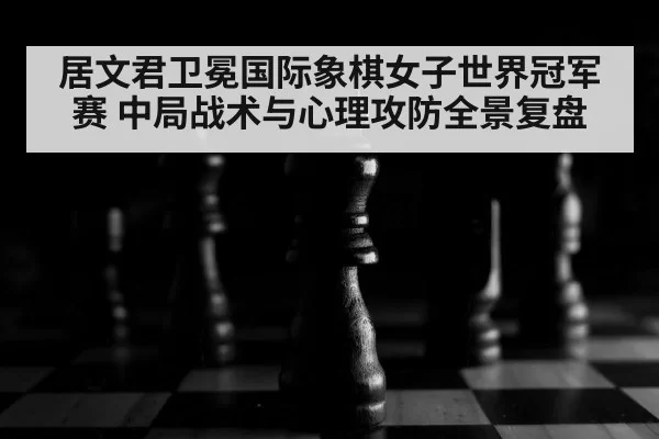 居文君卫冕国际象棋女子世界冠军赛 中局战术与心理攻防全景复盘